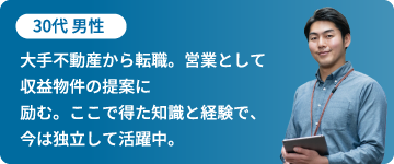30代 男性「大手不動産から転職。営業として収益物件の提案に励む。ここで得た知識と経験で、今は独立して活躍中。」