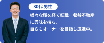 30代 男性「様々な職を経て転職。収益不動産に興味を持ち、自らもオーナーを目指し邁進中。」