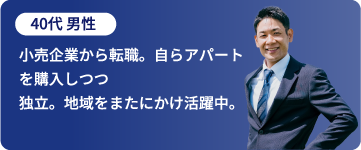 40代 男性「小売企業から転職。自らアパートを購入しつつ独立。地域をまたにかけ活躍中。」